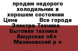 продам недорого холодильник в хорошем состоянии › Цена ­ 8 000 - Все города Электро-Техника » Бытовая техника   . Амурская обл.,Мазановский р-н